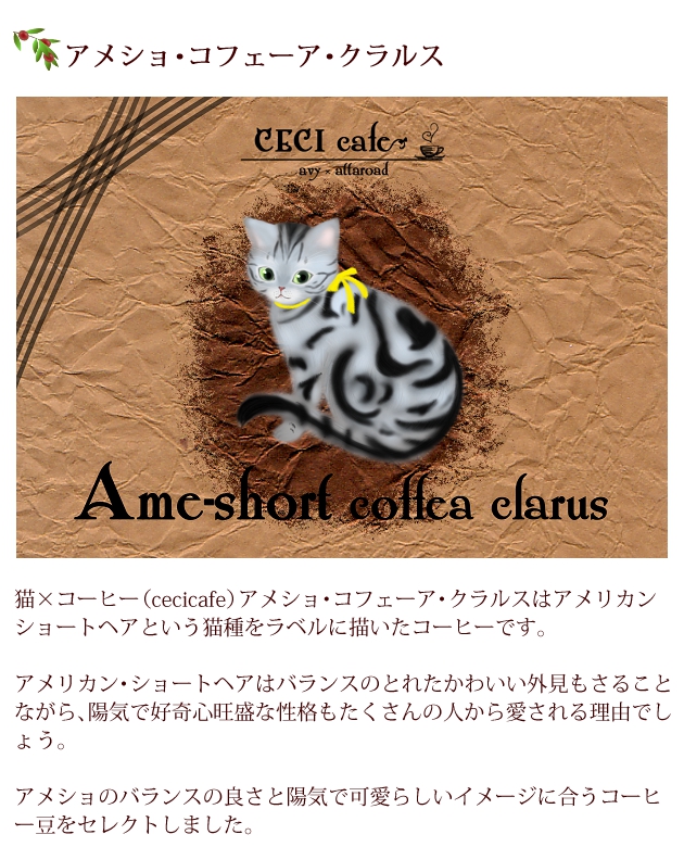 猫×コーヒー（cecicafe）アメショ・コフェーア・クラルスはアメリカン・ショートヘアという猫種をラベルに描いたコーヒー。アメリカン・ショートヘアはバランスのとれたかわいい外見もさることながら、陽気で好奇心旺盛な性格もたくさんの人から愛される理由でしょう。アメショのバランスの良さと陽気で可愛らしいイメージに合うコーヒー豆をセレクト。