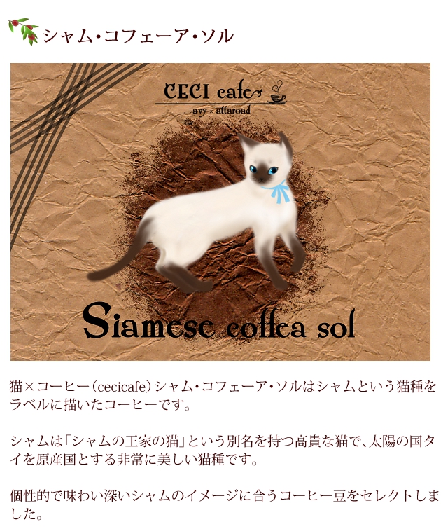 猫×コーヒー（cecicafe）シャム・コフェーア・ソルはシャムという猫種をラベルに描いたコーヒー。シャムは「シャムの王家の猫」という別名を持つ高貴な猫で、太陽の国タイを原産国とする非常に美しい猫種。個性的で味わい深いシャムのイメージに合うコーヒー豆をセレクト。