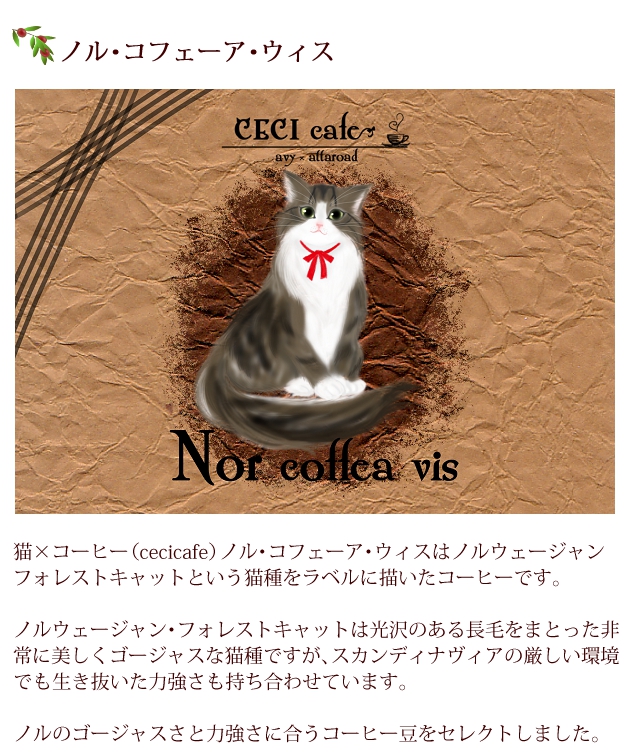 猫×コーヒー（cecicafe）ノル・コフェーア・ウィスはノルウェージャン・フォレストキャットという猫種をラベルに描いたコーヒー。
ノルウェージャン・フォレストキャットは光沢のある長毛をまとった非常に美しくゴージャスな猫種ですが、スカンディナヴィアの厳しい環境でも生き抜いた力強さも持ち合わせています。
ノルのゴージャスさと力強さに合うコーヒー豆をセレクト。