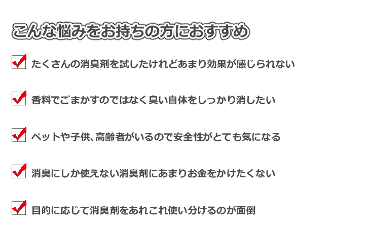 こんな悩みをお持ちの方におすすめ　たくさんの消臭剤を試したけれどあまり効果が感じられない　香料でごまかすのではなく臭い自体を消したい　ペットや子供、高齢者がいるので安全性がとても気になる　消臭にしか使えない消臭剤にあまりお金をかけたくない　目的に応じて消臭剤をあれこれ使い分けるのが面倒