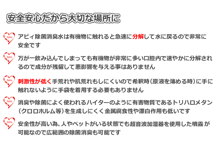 安全安心だからこそ大切な場所に　アビィ除菌消臭水は有機物に触れると急速に分解して水に戻るので非常に安全　万が一飲み込んでしまっても有機物が非常に多い口腔内で速やかに分解されるので成分が残留して悪影響を与える事はありません　刺激性が低く手荒れや肌荒れもしにくいので希釈時に手に触れないように手袋を着用する必要もありません　消臭や除菌によく使われるハイターのように有害物質トリハロメタンを生成する事がなく金属腐食性や漂白作用も低いです　安全性が高い為、人やペットがいる状態でも超音波加湿器を使用した噴霧が可能なので広範囲の除菌消臭も可能です