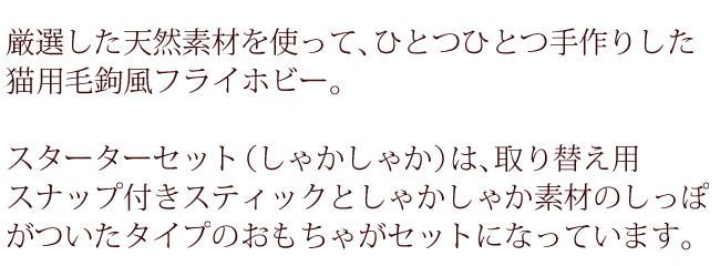 厳選した天然素材を使って、ひとつひとつ手作りした猫用毛鉤風フライホビー。スターターセット（しゃかしゃか）は取り替え用スナップ付きスティックとしゃかしゃか素材のしっぽがついたおもちゃがセットになっています