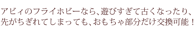 アビィのフライホビーなら遊びすぎて古くなったり先がちぎれてしまっても、おもちゃ部分だけ交換可能