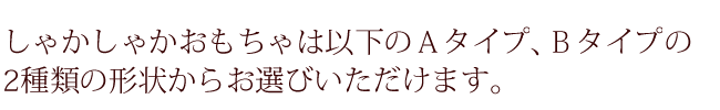 しゃかしゃかおもちゃは以下のＡタイプ、Ｂタイプの2種類の形状からお選びいただけます