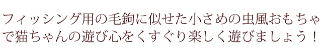 フィッシング用の毛鉤に似せた小さめの虫風おもちゃで猫ちゃんの遊び心をくすぐり楽しく遊びましょう