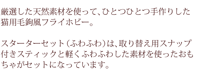 厳選した天然素材を使って、ひとつひとつ手作りした猫用毛鉤風フライホビー。スターターセット（ふわふわ）は取り替え用スナップ付きスティックと軽くふわふわした素材を使ったおもちゃがセットになっています