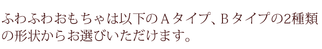 ふわふわおもちゃは以下のＡタイプ、Ｂタイプの2種類の形状からお選びいただけます