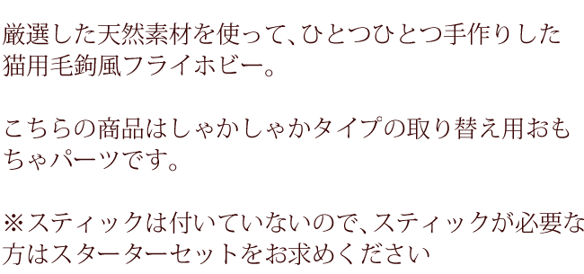 厳選した天然素材を使って、ひとつひとつ手作りした猫用毛鉤風フライホビー。こちらの商品はしゃかしゃかタイプの取り替え用おもちゃパーツです。スティックは付いていないのでスティックが必要な方はスターターセットをお求めください