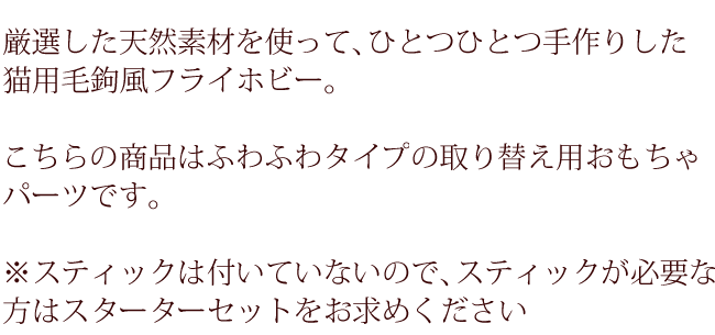 厳選した天然素材を使って、ひとつひとつ手作りした猫用毛鉤風フライホビー。こちらの商品はふわふわタイプの取り替え用おもちゃパーツです。スティックは付いていないのでスティックが必要な方はスターターセットをお求めください