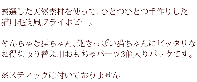 厳選した天然素材を使って、ひとつひとつ手作りした猫用毛鉤風フライホビー。やんちゃな猫ちゃん、飽きっぽい猫ちゃんにぴったりなお得な取り替え用おもちゃパーツ3個入りパックです。※スティックは付いていません