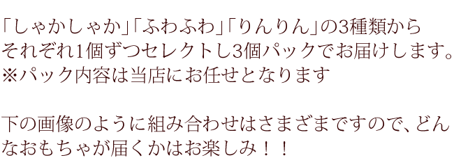 「しゃかしゃか」「ふわふわ」「りんりん」の3種類からそれぞれ1個ずつセレクトし3個パックでお届けします。※パック内容は当店にお任せとなります。下の画像のように組み合わせはさまざまですのでどんなおもちゃが届くかはお楽しみ