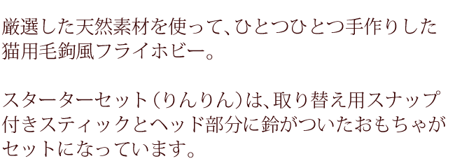 厳選した天然素材を使って、ひとつひとつ手作りした猫用毛鉤風フライホビー。スターターセット（りんりん）は、取り替え用スナップ付きスティックとヘッド部分に鈴がついたおもちゃがセットになっています。