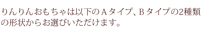 りんりんおもちゃは以下のＡタイプ、Ｂタイプの2種類の形状からお選びいただけます