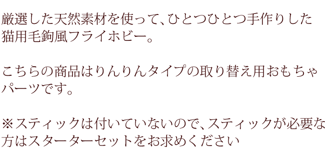 厳選した天然素材を使って、ひとつひとつ手作りした猫用毛鉤風フライホビー。こちらの商品はりんりんタイプの取り替え用おもちゃパーツです。スティックは付いていないのでスティックが必要な方はスターターセットをお求めください