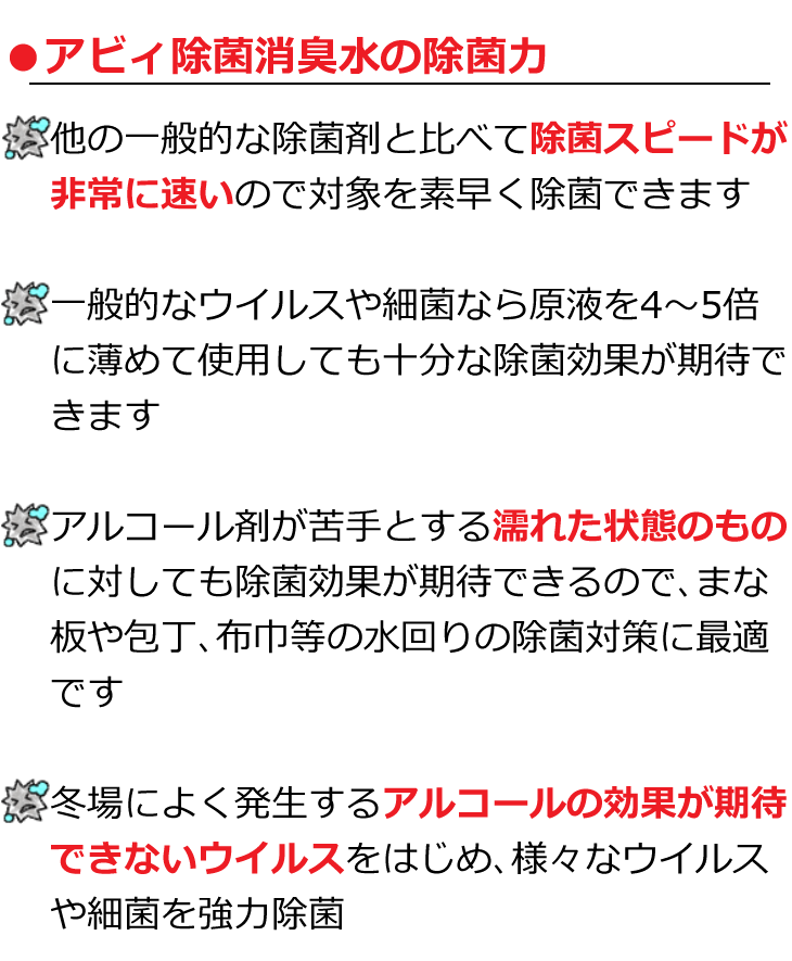 アビィ除菌消臭水の除菌力smp 他の一般的な除菌剤と比べて除菌スピードが非常に速いので対象を素早く除菌可能　一般的なウイルスや細菌なら原液を4～5倍に薄めても十分な除菌が期待できます　アルコールが苦手とする濡れた状態の物に対しても除菌効果を期待できるのでまな板や包丁など水回りの除菌対策に最適　冬場によく発生するアルコールの効果が期待できないウイルスをはじめ、様々なウイルスや細菌を強力除菌