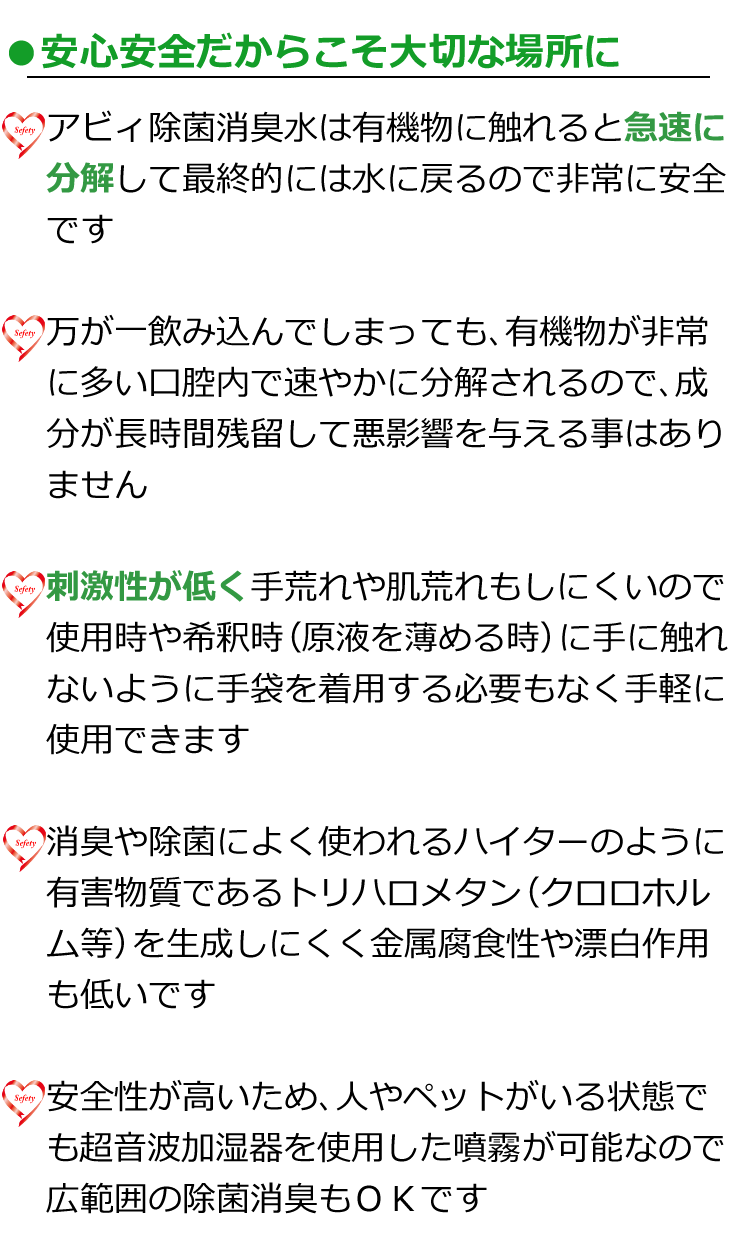 安心安全だからこそ大切な場所にsmp　アビィ除菌消臭水は有機物に触れると急速に分解して水に戻るので非常に安全　万が一飲み込んでしまっても有機物が非常に多い口腔内で速やかに分解されるので成分が残留して悪影響を与える事はありません　刺激性が低く手荒れや肌荒れもしにくいので希釈時に手に触れないように手袋を着用する必要もありません　消臭や除菌によく使われるハイターのように有害物質トリハロメタンを生成する事がなく金属腐食性や漂白作用も低いです　安全性が高い為、人やペットがいる状態でも超音波加湿器を使用した噴霧が可能なので広範囲の除菌消臭も可能です
