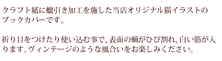 クラフト紙に?引き加工を施した当店オリジナル猫イラストのブックカバー。折り目をつけたり使い込む事で表面の蝋がひび割れ白い筋が入ります。ヴィンテージのような風合いをお楽しみください。